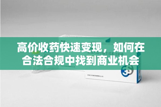 周口高价收药快速变现，如何在合法合规中找到商业机会