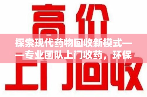 周口探索现代药物回收新模式——专业团队上门收药，环保与健康的双赢选择