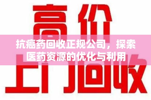 周口抗癌药回收正规公司，探索医药资源的优化与利用