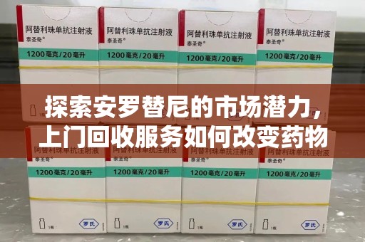 周口探索安罗替尼的市场潜力，上门回收服务如何改变药物流通生态