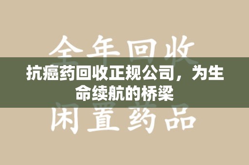 周口抗癌药回收正规公司，为生命续航的桥梁