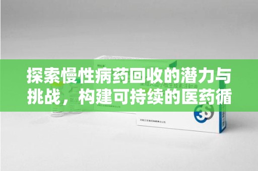 周口探索慢性病药回收的潜力与挑战，构建可持续的医药循环经济