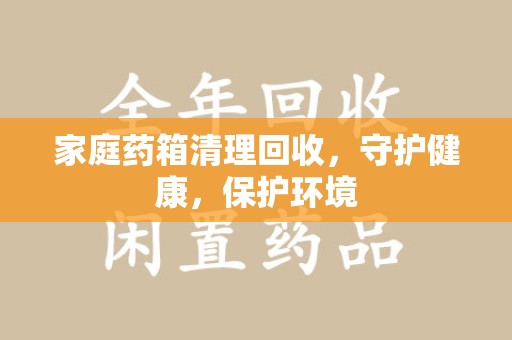 周口家庭药箱清理回收，守护健康，保护环境