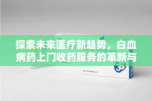 周口探索未来医疗新趋势，白血病药上门收药服务的革新与意义