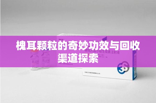 周口槐耳颗粒的奇妙功效与回收渠道探索