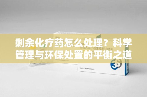 周口剩余化疗药怎么处理？科学管理与环保处置的平衡之道
