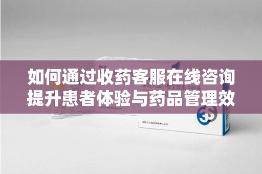 周口如何通过收药客服在线咨询提升患者体验与药品管理效率
