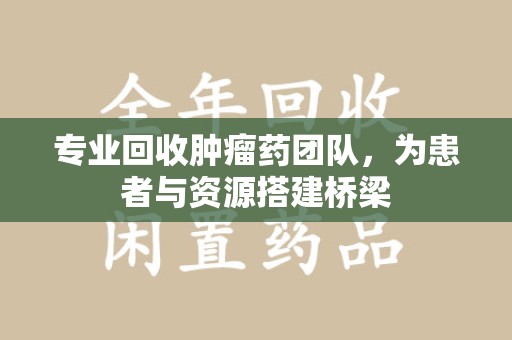 周口专业回收肿瘤药团队，为患者与资源搭建桥梁