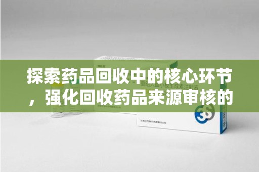 周口探索药品回收中的核心环节，强化回收药品来源审核的重要性