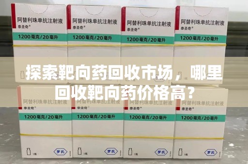 周口探索靶向药回收市场，哪里回收靶向药价格高？