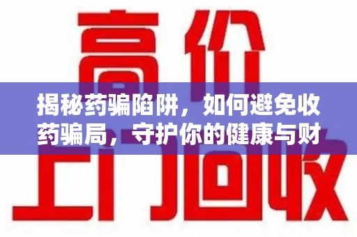 周口揭秘药骗陷阱，如何避免收药骗局，守护你的健康与财富