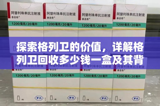周口探索格列卫的价值，详解格列卫回收多少钱一盒及其背后的意义