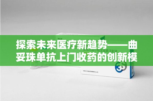 周口探索未来医疗新趋势——曲妥珠单抗上门收药的创新模式
