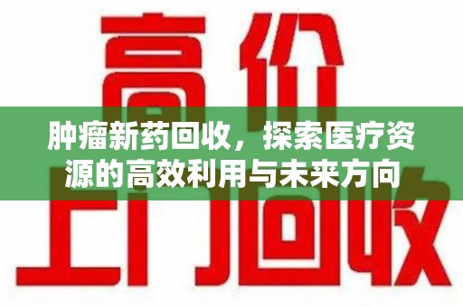周口肿瘤新药回收，探索医疗资源的高效利用与未来方向
