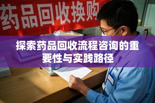 周口探索药品回收流程咨询的重要性与实践路径