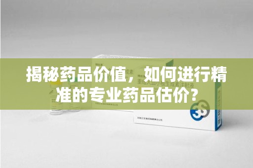 周口揭秘药品价值，如何进行精准的专业药品估价？